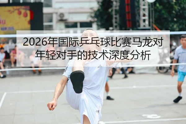 2026年国际乒乓球比赛马龙对年轻对手的技术深度分析