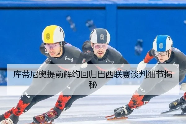 库蒂尼奥提前解约回归巴西联赛谈判细节揭秘