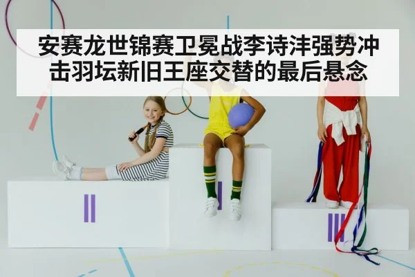 安赛龙世锦赛卫冕战李诗沣强势冲击羽坛新旧王座交替的最后悬念